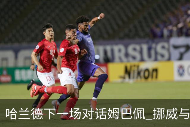 哈兰德下一场对话姆巴佩 挪威与“高卢雄鸡”争小组头名